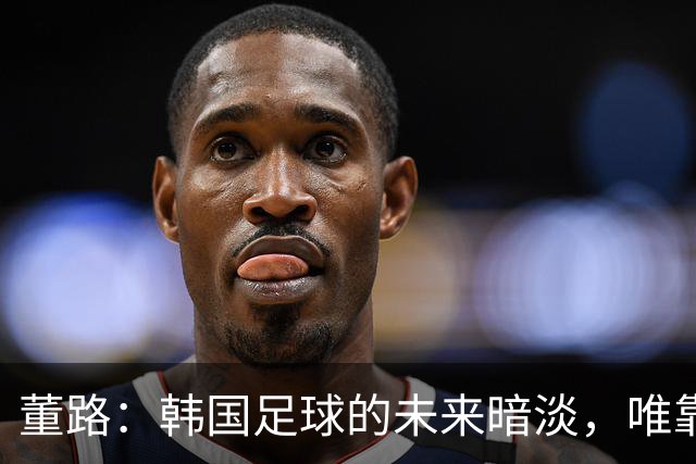 董路：韩国足球的未来暗淡，唯靠体能与裁判支持